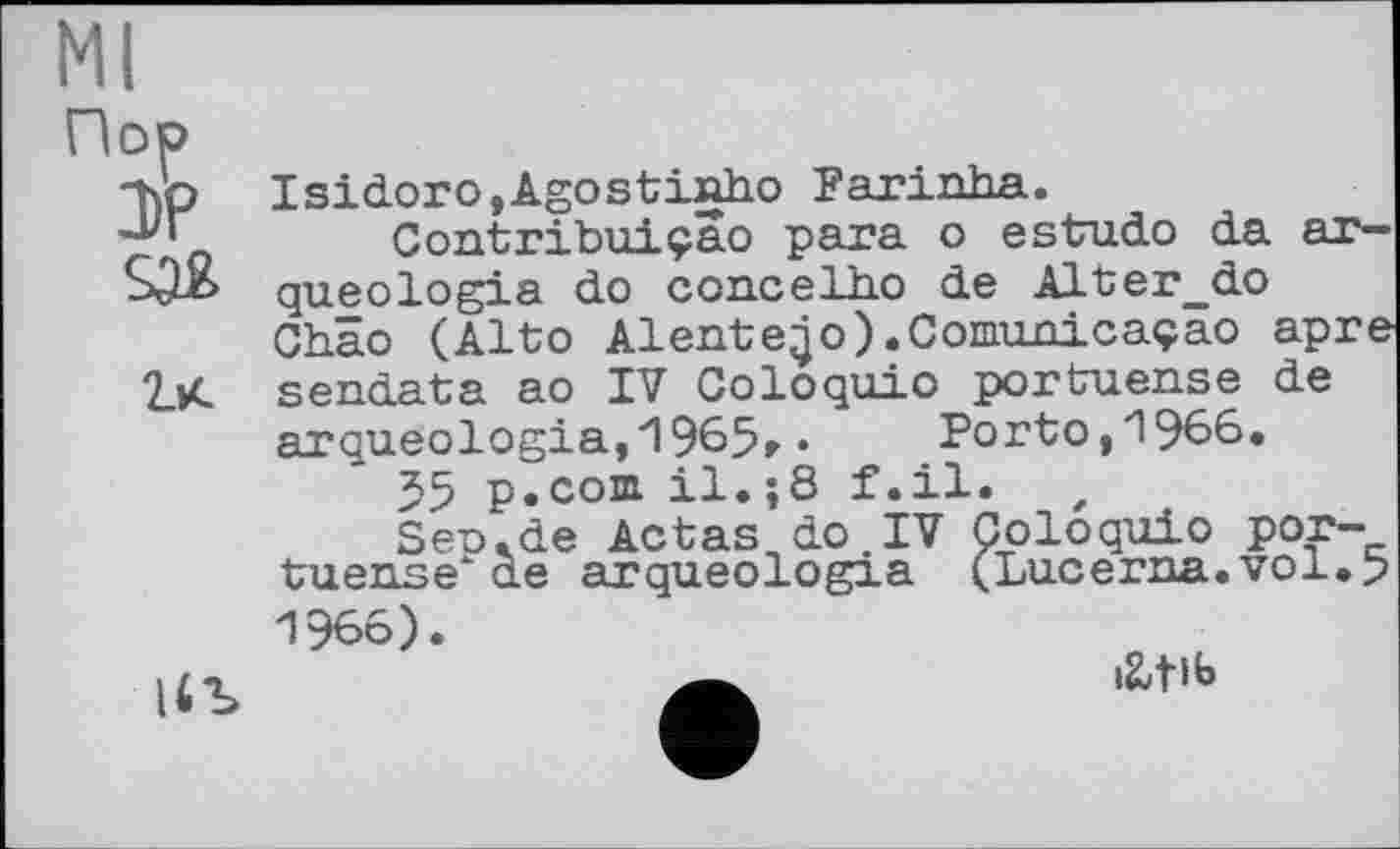 ﻿Ml
Пор

|4Ъ
Isidoro,Agostinho Farinha.
Contribuiçao para о estudo da arqueologia do ccncelho de Alter_do Chao (Alto Aientejo).Comunicaçâo apre sendata ao IV Coloquio portuense de arqueologia, 1965» •	Porto, 1966.
55 p.coni il.;8 f.il. t
Seo.de Aetas do IV Coloquio portuense ae arqueologia (Lucerna.vol.5 1966).
iUlb